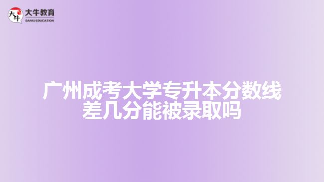 廣州成考大學專升本分數(shù)線差幾分能被錄取嗎