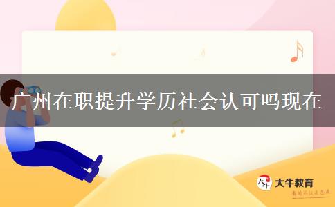 廣州在職提升學(xué)歷社會認(rèn)可嗎現(xiàn)在 廣州在職提升學(xué)歷社會認(rèn)可嗎現(xiàn)在