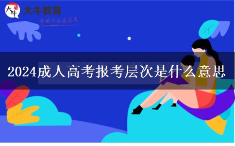 2024成人高考報考層次是什么意思 2024成人高考報考層次是什么意思