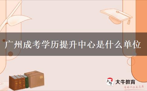 廣州成考學(xué)歷提升中心是什么單位 廣州成考學(xué)歷提升中心是什么單位