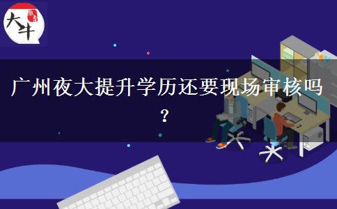 廣州夜大提升學(xué)歷還要現(xiàn)場審核嗎？