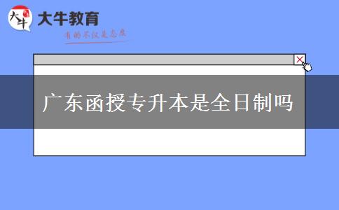 廣東函授專升本是全日制嗎 廣東函授專升本是全日制嗎