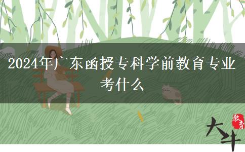 2024年廣東函授?？茖W(xué)前教育專業(yè)考什么