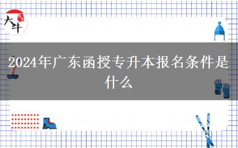 2024年廣東函授專升本報名條件是什么 2024年廣東函授專升本報名條件是什么