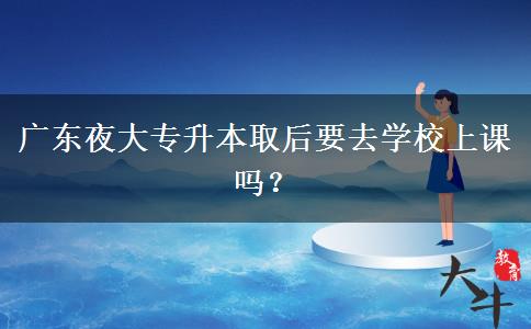廣東夜大專升本取后要去學校上課嗎？
