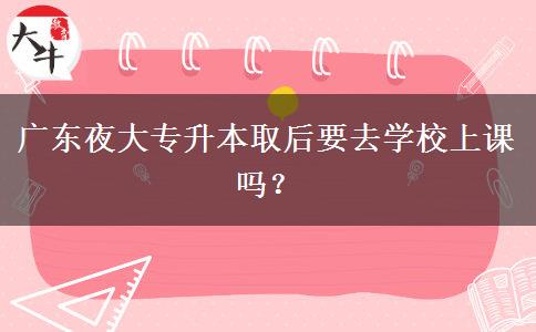 廣東夜大專升本取后要去學(xué)校上課嗎？