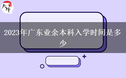 2023年廣東業(yè)余本科入學時間是多少 2023年廣東業(yè)余本科入學時間是多少