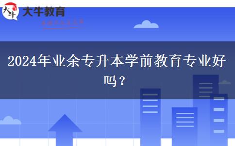 2024年業(yè)余專升本學(xué)前教育專業(yè)好嗎？