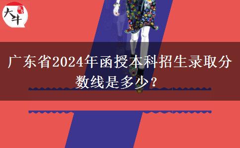 廣東省2024年函授本科招生錄取分數(shù)線是多少？