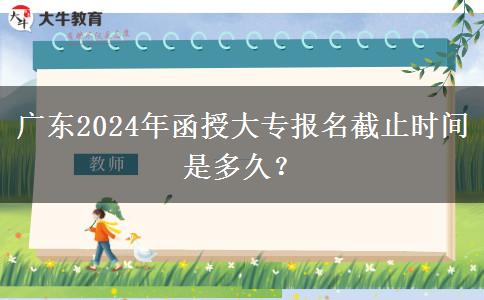 廣東2024年函授大專報名截止時間是多久？