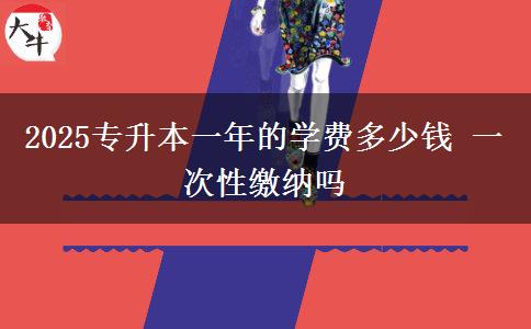 2025專升本一年的學(xué)費(fèi)多少錢 一次性繳納嗎