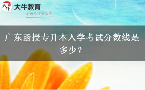 廣東函授專升本入學(xué)考試分?jǐn)?shù)線是多少？