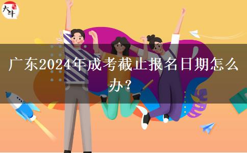 廣東2024年成考截止報名日期怎么辦？