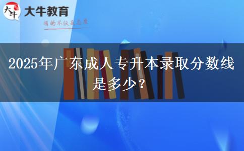 2025年廣東成人專升本錄取分?jǐn)?shù)線是多少？