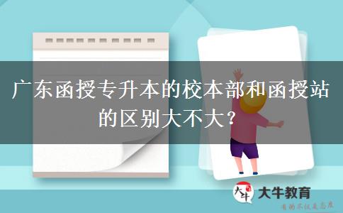 廣東函授專(zhuān)升本的校本部和函授站的區(qū)別大不大？