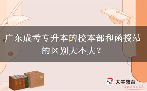 廣東成考專升本的校本部和函授站的區(qū)別大不大？