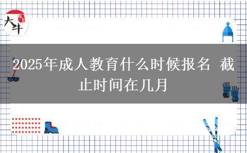 2025年成人教育什么時候報名 截止時間在幾月