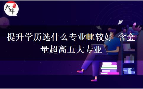 提升學(xué)歷選什么專業(yè)比較好 含金量超高五大專業(yè)