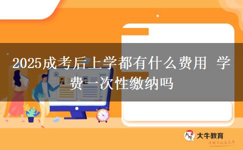 2025成考后上學都有什么費用 學費一次性繳納嗎 2025成考后上學都有什么費用 學費一次性繳納嗎
