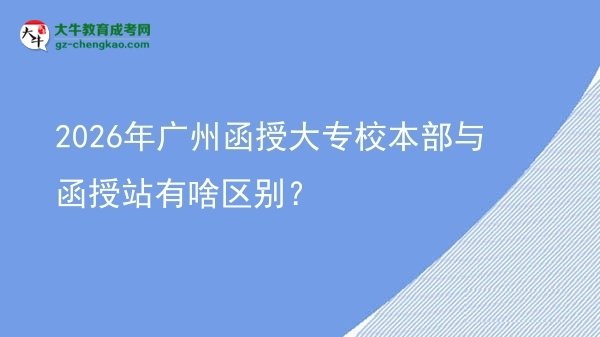 2026年廣州函授大專校本部與函授站有啥區(qū)別？圖片