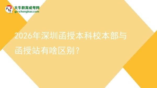 【圖解】2026年深圳函授本科校本部與函授站有啥區(qū)別？