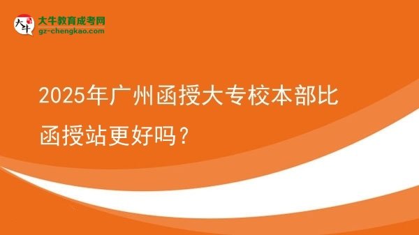 2025年廣州函授大專校本部比函授站更好嗎?圖片
