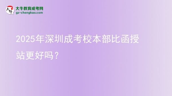 2025年深圳成考校本部比函授站更好嗎？圖片